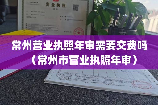 常州营业执照年审需要交费吗（常州市营业执照年审）