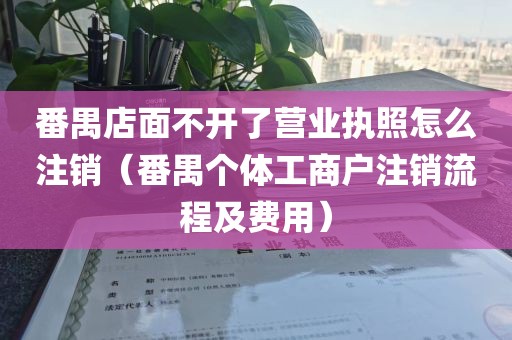番禺店面不开了营业执照怎么注销（番禺个体工商户注销流程及费用）