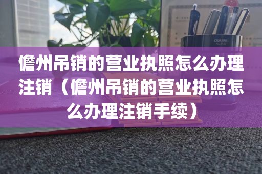 儋州吊销的营业执照怎么办理注销（儋州吊销的营业执照怎么办理注销手续）
