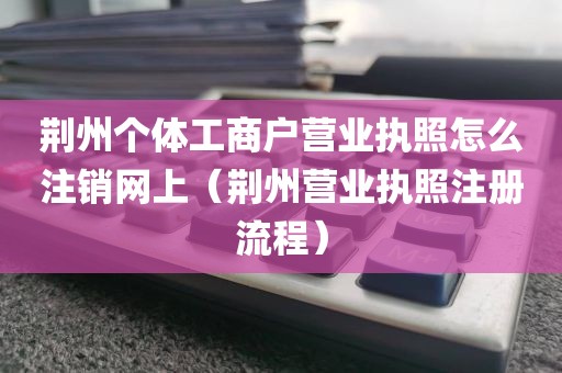 荆州个体工商户营业执照怎么注销网上（荆州营业执照注册流程）