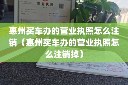 惠州买车办的营业执照怎么注销（惠州买车办的营业执照怎么注销掉）