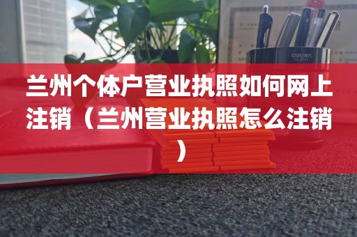 兰州个体户营业执照如何网上注销(兰州营业执照怎么注销)