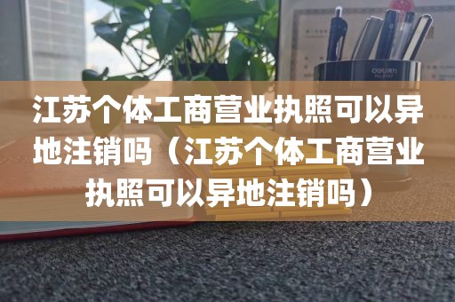 江苏个体工商营业执照可以异地注销吗（江苏个体工商营业执照可以异地注销吗）
