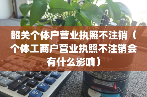韶关个体户营业执照不注销（个体工商户营业执照不注销会有什么影响）