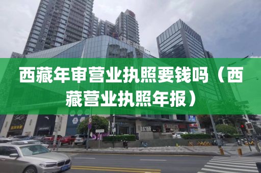 西藏年审营业执照要钱吗（西藏营业执照年报）