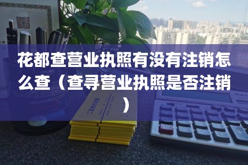 花都查营业执照有没有注销怎么查(查寻营业执照是否注销)