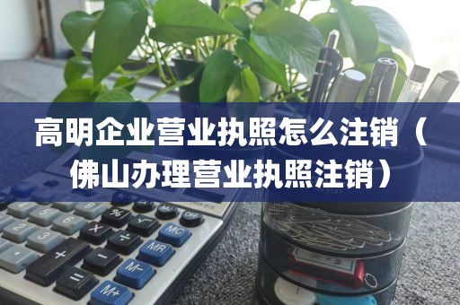 高明企业营业执照怎么注销（佛山办理营业执照注销）