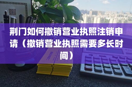 荆门如何撤销营业执照注销申请（撤销营业执照需要多长时间）