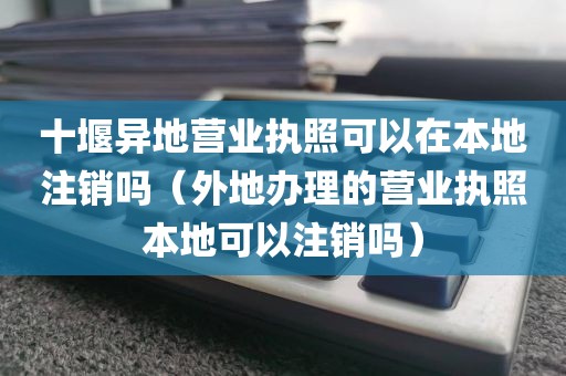 十堰异地营业执照可以在本地注销吗（外地办理的营业执照本地可以注销吗）