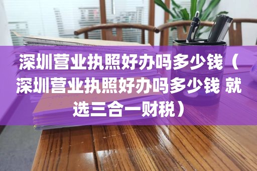 深圳营业执照好办吗多少钱（深圳营业执照好办吗多少钱 就选三合一财税）