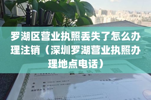 罗湖区营业执照丢失了怎么办理注销（深圳罗湖营业执照办理地点电话）