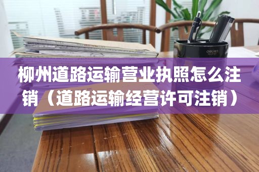 柳州道路运输营业执照怎么注销（道路运输经营许可注销）