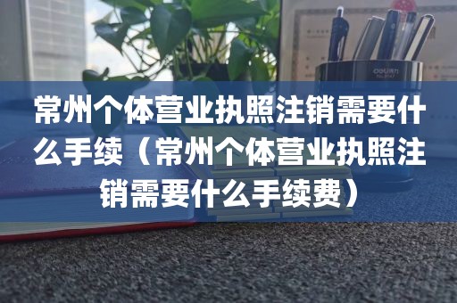 常州个体营业执照注销需要什么手续（常州个体营业执照注销需要什么手续费）