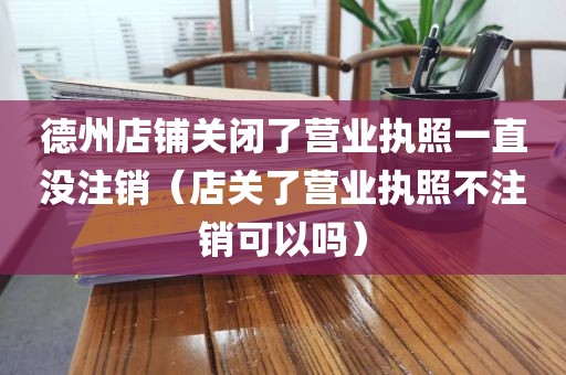 德州店铺关闭了营业执照一直没注销（店关了营业执照不注销可以吗）
