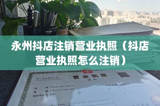 永州抖店注销营业执照（抖店营业执照怎么注销）