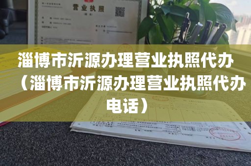 淄博市沂源办理营业执照代办（淄博市沂源办理营业执照代办电话）