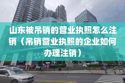 山东被吊销的营业执照怎么注销（吊销营业执照的企业如何办理注销）