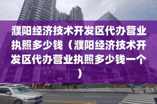濮阳经济技术开发区代办营业执照多少钱（濮阳经济技术开发区代办营业执照多少钱一个）