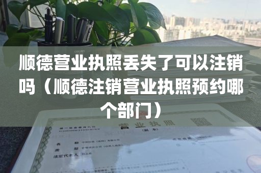 顺德营业执照丢失了可以注销吗（顺德注销营业执照预约哪个部门）
