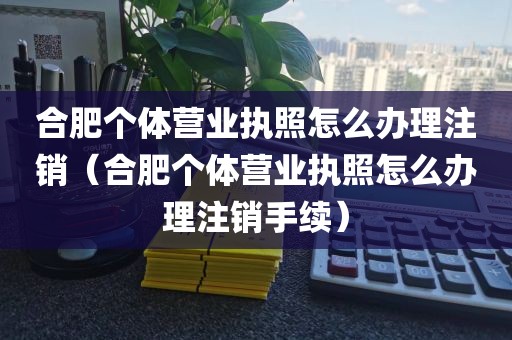 合肥个体营业执照怎么办理注销（合肥个体营业执照怎么办理注销手续）