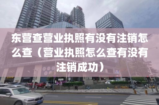 东营查营业执照有没有注销怎么查（营业执照怎么查有没有注销成功）