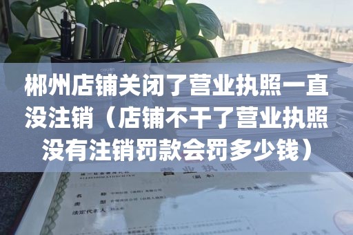 郴州店铺关闭了营业执照一直没注销(店铺不干了营业执照没有注销罚款会罚多少钱)