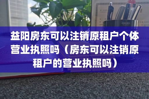 益阳房东可以注销原租户个体营业执照吗(房东可以注销原租户的营业执照吗)