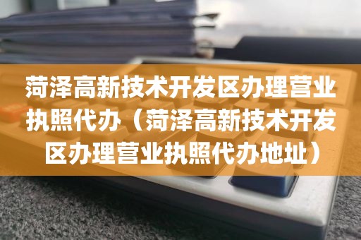 菏泽高新技术开发区办理营业执照代办（菏泽高新技术开发区办理营业执照代办地址）