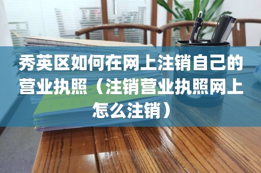 秀英区如何在网上注销自己的营业执照（注销营业执照网上怎么注销）