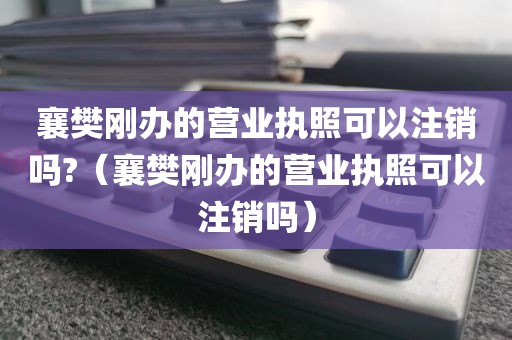 襄樊刚办的营业执照可以注销吗?(襄樊刚办的营业执照可以注销吗)