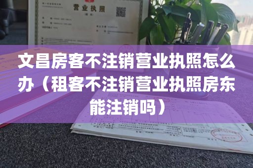 文昌房客不注销营业执照怎么办（租客不注销营业执照房东能注销吗）