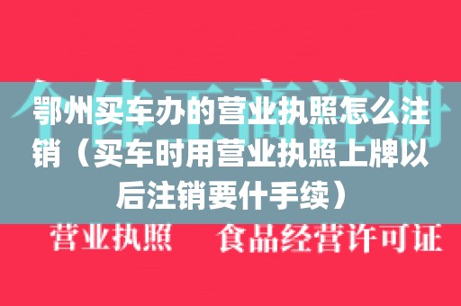 鄂州买车办的营业执照怎么注销（买车时用营业执照上牌以后注销要什手续）
