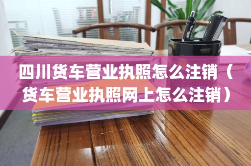 四川货车营业执照怎么注销（货车营业执照网上怎么注销）