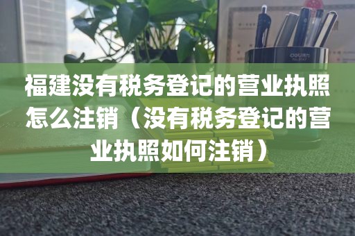 福建没有税务登记的营业执照怎么注销（没有税务登记的营业执照如何注销）