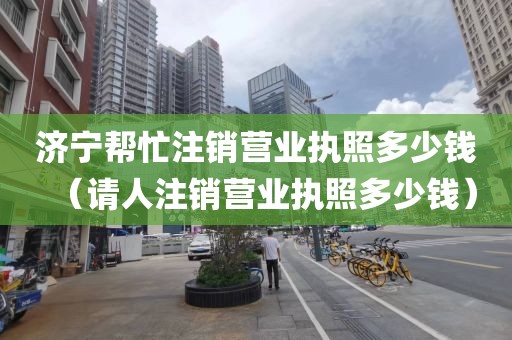 济宁帮忙注销营业执照多少钱（请人注销营业执照多少钱）