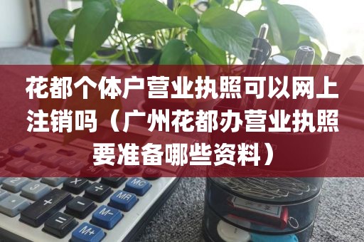 花都个体户营业执照可以网上注销吗（广州花都办营业执照要准备哪些资料）