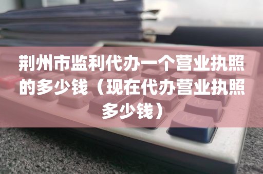 荆州市监利代办一个营业执照的多少钱（现在代办营业执照多少钱）