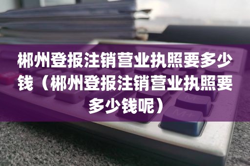 郴州登报注销营业执照要多少钱（郴州登报注销营业执照要多少钱呢）