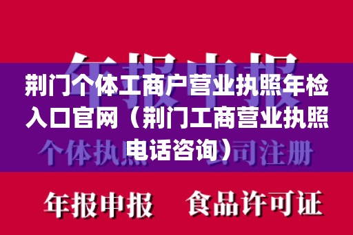 荆门个体工商户营业执照年检入口官网（荆门工商营业执照电话咨询）