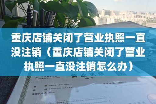 重庆店铺关闭了营业执照一直没注销（重庆店铺关闭了营业执照一直没注销怎么办）