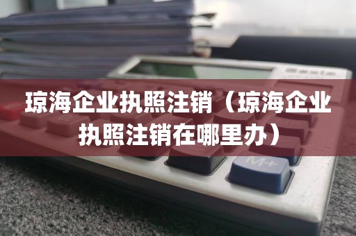 琼海企业执照注销(琼海企业执照注销在哪里办)