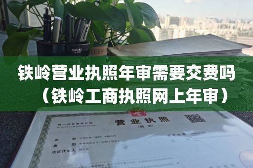 铁岭营业执照年审需要交费吗（铁岭工商执照网上年审）