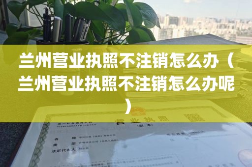 兰州营业执照不注销怎么办（兰州营业执照不注销怎么办呢）