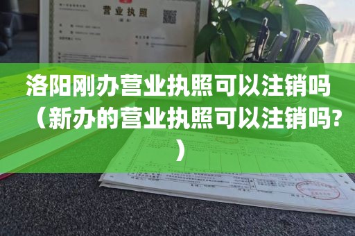 洛阳刚办营业执照可以注销吗（新办的营业执照可以注销吗?）