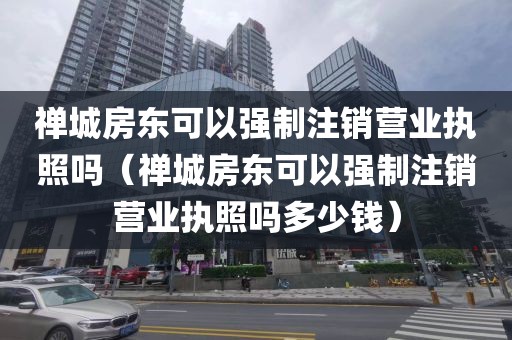 禅城房东可以强制注销营业执照吗(禅城房东可以强制注销营业执照吗多少钱)