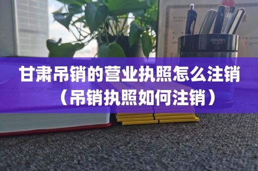 甘肃吊销的营业执照怎么注销(吊销执照如何注销)