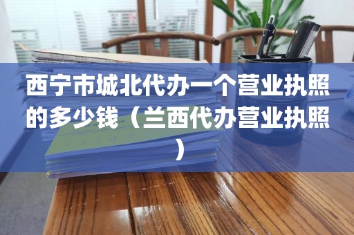 西宁市城北代办一个营业执照的多少钱（兰西代办营业执照）