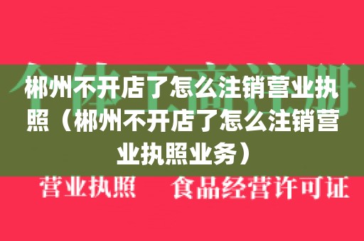 郴州不开店了怎么注销营业执照（郴州不开店了怎么注销营业执照业务）