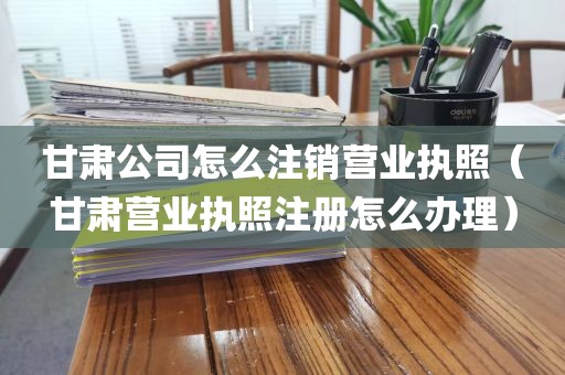 甘肃公司怎么注销营业执照（甘肃营业执照注册怎么办理）