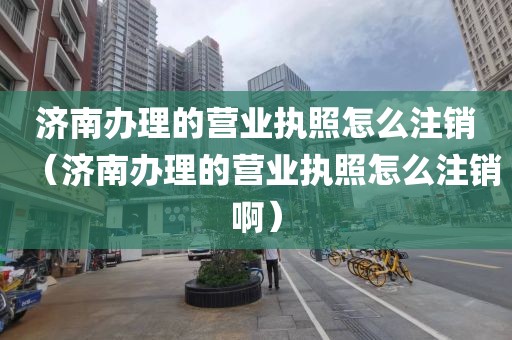 济南办理的营业执照怎么注销（济南办理的营业执照怎么注销啊）